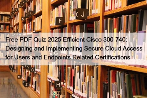 Free PDF Quiz 2025 Efficient Cisco 300-740: Designing and Implementing Secure Cloud Access for Users and Endpoints Related Certifications